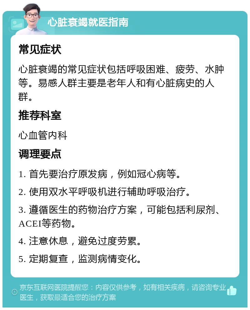 心脏衰竭就医指南 常见症状 心脏衰竭的常见症状包括呼吸困难、疲劳、水肿等。易感人群主要是老年人和有心脏病史的人群。 推荐科室 心血管内科 调理要点 1. 首先要治疗原发病，例如冠心病等。 2. 使用双水平呼吸机进行辅助呼吸治疗。 3. 遵循医生的药物治疗方案，可能包括利尿剂、ACEI等药物。 4. 注意休息，避免过度劳累。 5. 定期复查，监测病情变化。