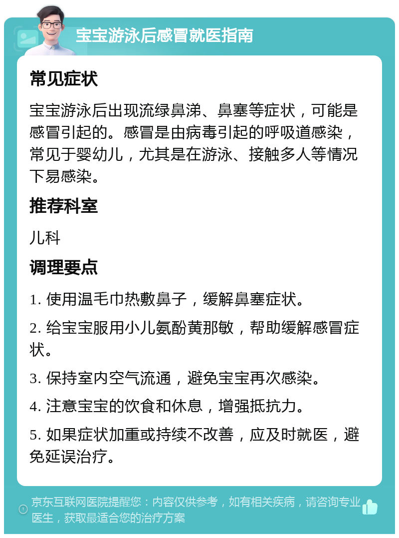 宝宝游泳后感冒就医指南 常见症状 宝宝游泳后出现流绿鼻涕、鼻塞等症状，可能是感冒引起的。感冒是由病毒引起的呼吸道感染，常见于婴幼儿，尤其是在游泳、接触多人等情况下易感染。 推荐科室 儿科 调理要点 1. 使用温毛巾热敷鼻子，缓解鼻塞症状。 2. 给宝宝服用小儿氨酚黄那敏，帮助缓解感冒症状。 3. 保持室内空气流通，避免宝宝再次感染。 4. 注意宝宝的饮食和休息，增强抵抗力。 5. 如果症状加重或持续不改善，应及时就医，避免延误治疗。