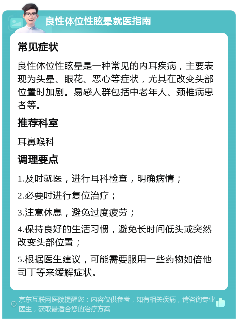 良性体位性眩晕就医指南 常见症状 良性体位性眩晕是一种常见的内耳疾病，主要表现为头晕、眼花、恶心等症状，尤其在改变头部位置时加剧。易感人群包括中老年人、颈椎病患者等。 推荐科室 耳鼻喉科 调理要点 1.及时就医，进行耳科检查，明确病情； 2.必要时进行复位治疗； 3.注意休息，避免过度疲劳； 4.保持良好的生活习惯，避免长时间低头或突然改变头部位置； 5.根据医生建议，可能需要服用一些药物如倍他司丁等来缓解症状。