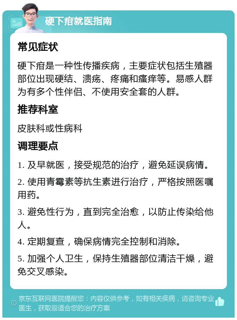 硬下疳就医指南 常见症状 硬下疳是一种性传播疾病，主要症状包括生殖器部位出现硬结、溃疡、疼痛和瘙痒等。易感人群为有多个性伴侣、不使用安全套的人群。 推荐科室 皮肤科或性病科 调理要点 1. 及早就医，接受规范的治疗，避免延误病情。 2. 使用青霉素等抗生素进行治疗，严格按照医嘱用药。 3. 避免性行为，直到完全治愈，以防止传染给他人。 4. 定期复查，确保病情完全控制和消除。 5. 加强个人卫生，保持生殖器部位清洁干燥，避免交叉感染。