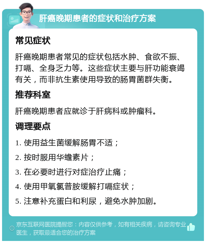 肝癌晚期患者的症状和治疗方案 常见症状 肝癌晚期患者常见的症状包括水肿、食欲不振、打嗝、全身乏力等。这些症状主要与肝功能衰竭有关，而非抗生素使用导致的肠胃菌群失衡。 推荐科室 肝癌晚期患者应就诊于肝病科或肿瘤科。 调理要点 1. 使用益生菌缓解肠胃不适； 2. 按时服用华蟾素片； 3. 在必要时进行对症治疗止痛； 4. 使用甲氧氯普胺缓解打嗝症状； 5. 注意补充蛋白和利尿，避免水肿加剧。