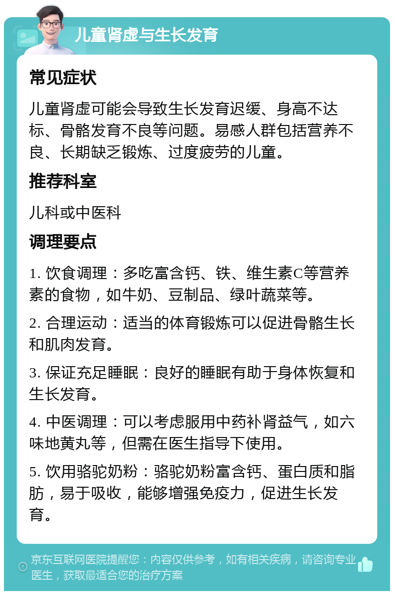 儿童肾虚与生长发育 常见症状 儿童肾虚可能会导致生长发育迟缓、身高不达标、骨骼发育不良等问题。易感人群包括营养不良、长期缺乏锻炼、过度疲劳的儿童。 推荐科室 儿科或中医科 调理要点 1. 饮食调理：多吃富含钙、铁、维生素C等营养素的食物，如牛奶、豆制品、绿叶蔬菜等。 2. 合理运动：适当的体育锻炼可以促进骨骼生长和肌肉发育。 3. 保证充足睡眠：良好的睡眠有助于身体恢复和生长发育。 4. 中医调理：可以考虑服用中药补肾益气，如六味地黄丸等，但需在医生指导下使用。 5. 饮用骆驼奶粉：骆驼奶粉富含钙、蛋白质和脂肪，易于吸收，能够增强免疫力，促进生长发育。