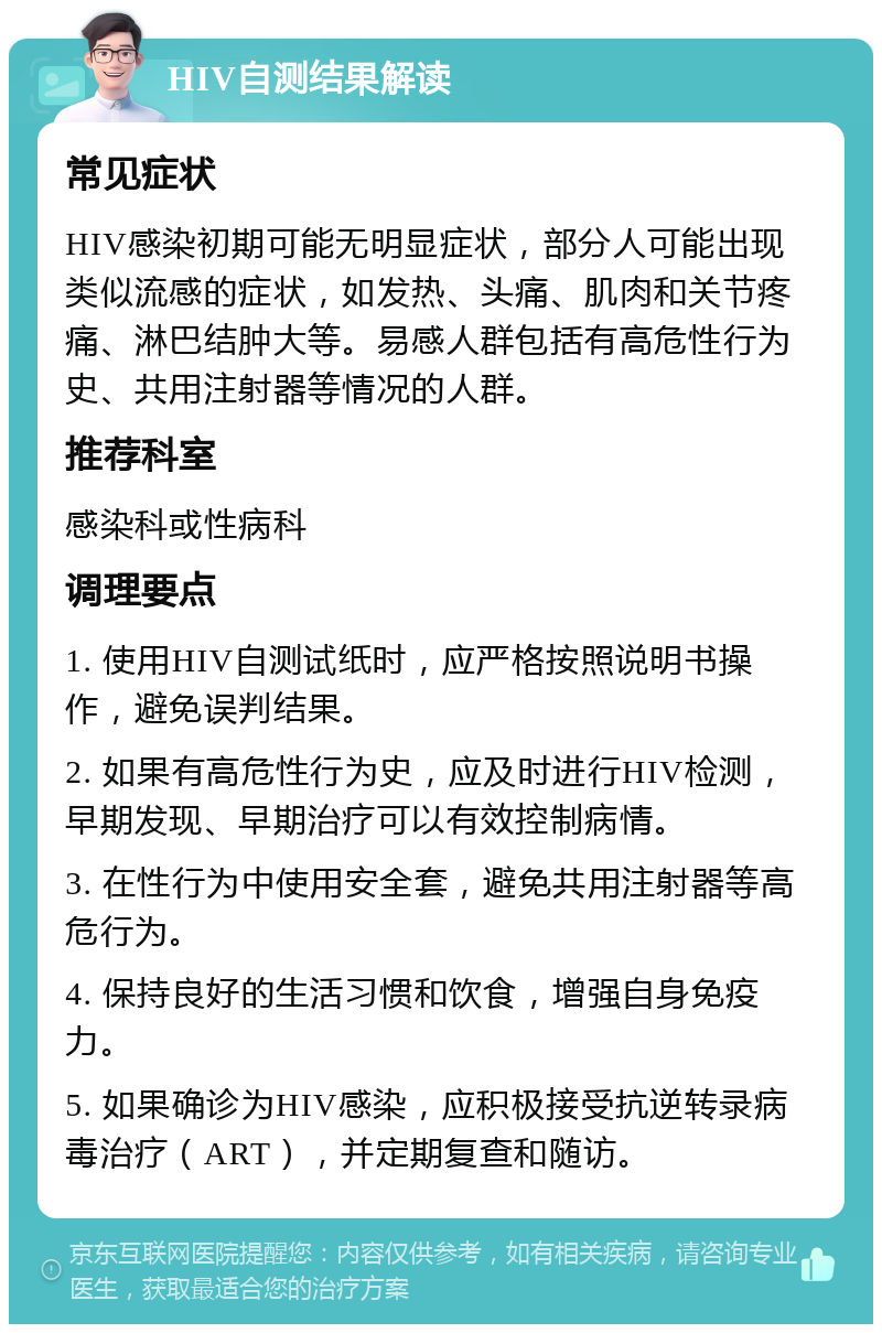 HIV自测结果解读 常见症状 HIV感染初期可能无明显症状，部分人可能出现类似流感的症状，如发热、头痛、肌肉和关节疼痛、淋巴结肿大等。易感人群包括有高危性行为史、共用注射器等情况的人群。 推荐科室 感染科或性病科 调理要点 1. 使用HIV自测试纸时，应严格按照说明书操作，避免误判结果。 2. 如果有高危性行为史，应及时进行HIV检测，早期发现、早期治疗可以有效控制病情。 3. 在性行为中使用安全套，避免共用注射器等高危行为。 4. 保持良好的生活习惯和饮食，增强自身免疫力。 5. 如果确诊为HIV感染，应积极接受抗逆转录病毒治疗（ART），并定期复查和随访。