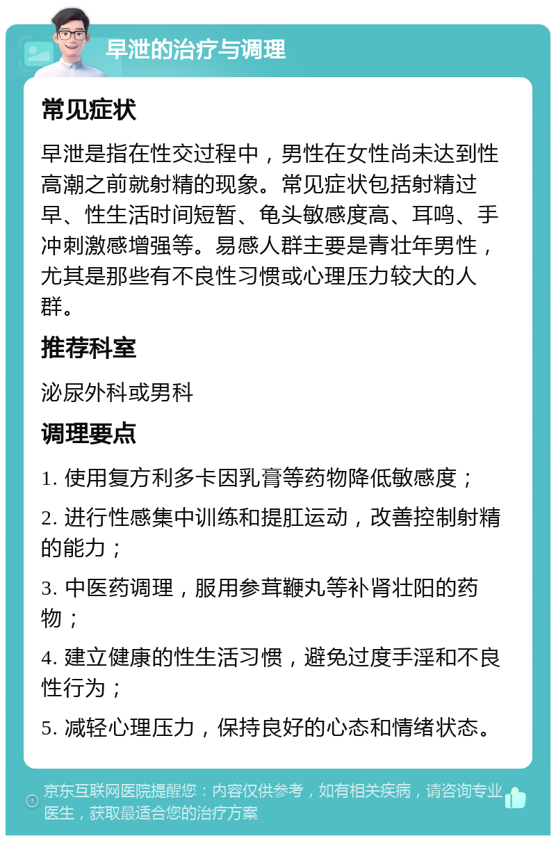 早泄的治疗与调理 常见症状 早泄是指在性交过程中，男性在女性尚未达到性高潮之前就射精的现象。常见症状包括射精过早、性生活时间短暂、龟头敏感度高、耳鸣、手冲刺激感增强等。易感人群主要是青壮年男性，尤其是那些有不良性习惯或心理压力较大的人群。 推荐科室 泌尿外科或男科 调理要点 1. 使用复方利多卡因乳膏等药物降低敏感度； 2. 进行性感集中训练和提肛运动，改善控制射精的能力； 3. 中医药调理，服用参茸鞭丸等补肾壮阳的药物； 4. 建立健康的性生活习惯，避免过度手淫和不良性行为； 5. 减轻心理压力，保持良好的心态和情绪状态。