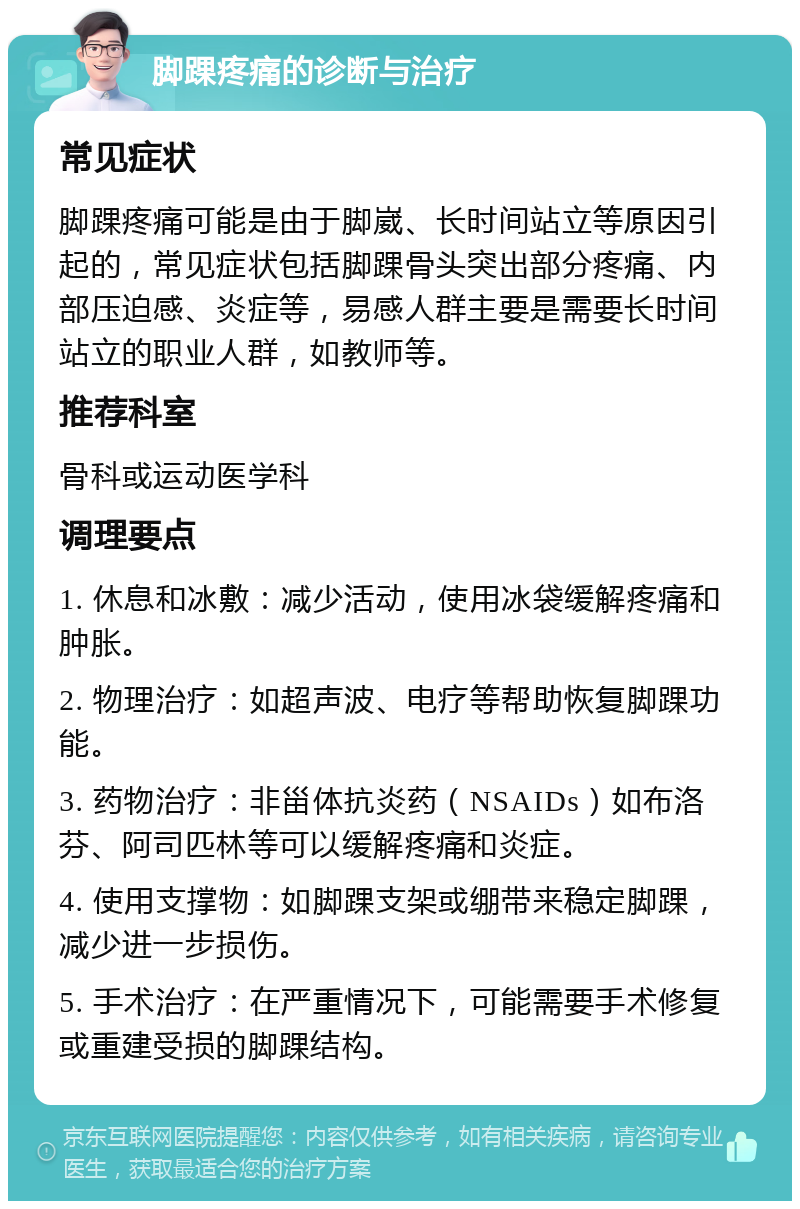 脚踝疼痛的诊断与治疗 常见症状 脚踝疼痛可能是由于脚崴、长时间站立等原因引起的，常见症状包括脚踝骨头突出部分疼痛、内部压迫感、炎症等，易感人群主要是需要长时间站立的职业人群，如教师等。 推荐科室 骨科或运动医学科 调理要点 1. 休息和冰敷：减少活动，使用冰袋缓解疼痛和肿胀。 2. 物理治疗：如超声波、电疗等帮助恢复脚踝功能。 3. 药物治疗：非甾体抗炎药（NSAIDs）如布洛芬、阿司匹林等可以缓解疼痛和炎症。 4. 使用支撑物：如脚踝支架或绷带来稳定脚踝，减少进一步损伤。 5. 手术治疗：在严重情况下，可能需要手术修复或重建受损的脚踝结构。