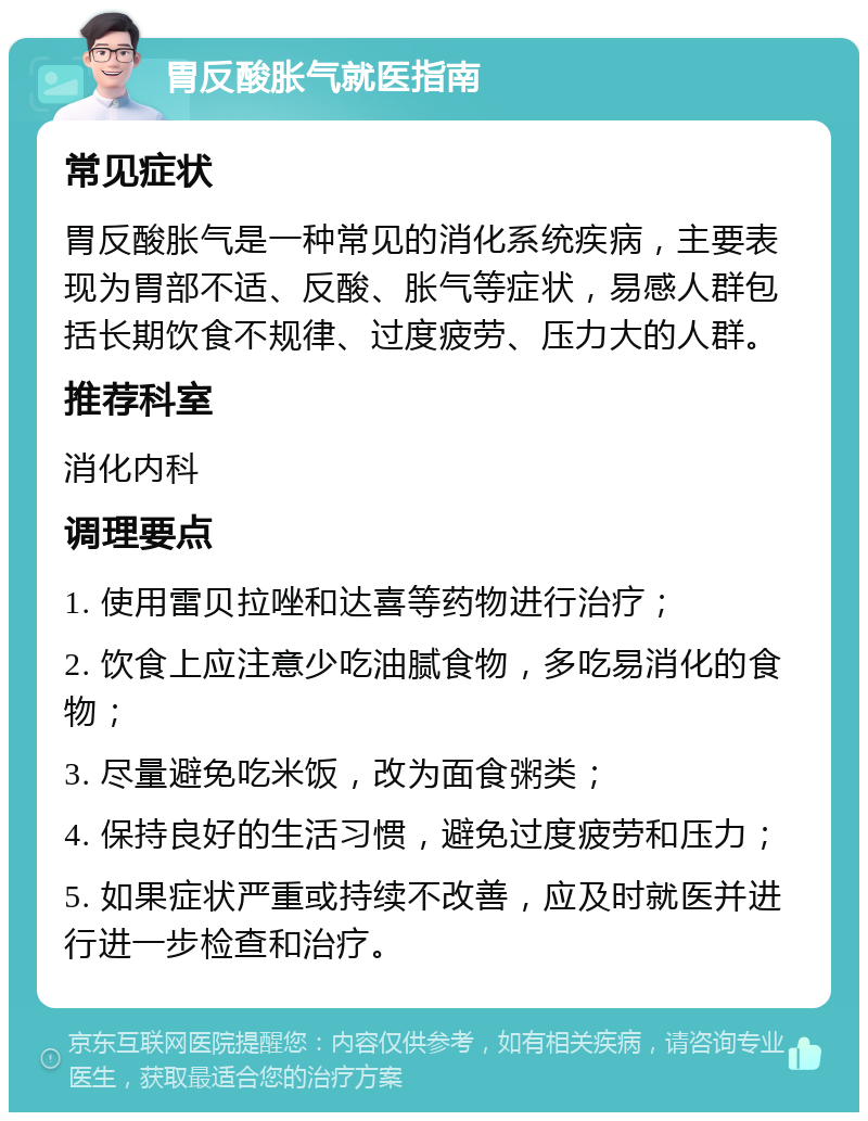 胃反酸胀气就医指南 常见症状 胃反酸胀气是一种常见的消化系统疾病，主要表现为胃部不适、反酸、胀气等症状，易感人群包括长期饮食不规律、过度疲劳、压力大的人群。 推荐科室 消化内科 调理要点 1. 使用雷贝拉唑和达喜等药物进行治疗； 2. 饮食上应注意少吃油腻食物，多吃易消化的食物； 3. 尽量避免吃米饭，改为面食粥类； 4. 保持良好的生活习惯，避免过度疲劳和压力； 5. 如果症状严重或持续不改善，应及时就医并进行进一步检查和治疗。