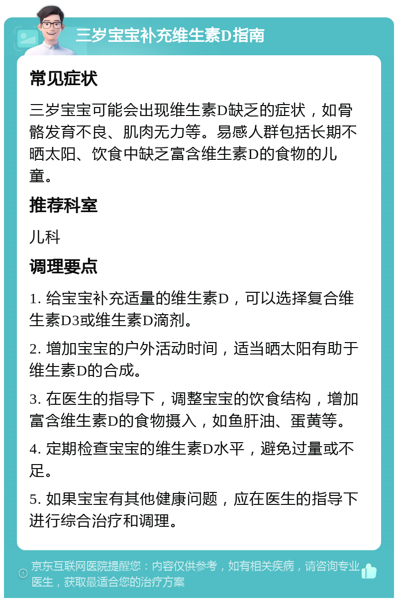 三岁宝宝补充维生素D指南 常见症状 三岁宝宝可能会出现维生素D缺乏的症状，如骨骼发育不良、肌肉无力等。易感人群包括长期不晒太阳、饮食中缺乏富含维生素D的食物的儿童。 推荐科室 儿科 调理要点 1. 给宝宝补充适量的维生素D，可以选择复合维生素D3或维生素D滴剂。 2. 增加宝宝的户外活动时间，适当晒太阳有助于维生素D的合成。 3. 在医生的指导下，调整宝宝的饮食结构，增加富含维生素D的食物摄入，如鱼肝油、蛋黄等。 4. 定期检查宝宝的维生素D水平，避免过量或不足。 5. 如果宝宝有其他健康问题，应在医生的指导下进行综合治疗和调理。