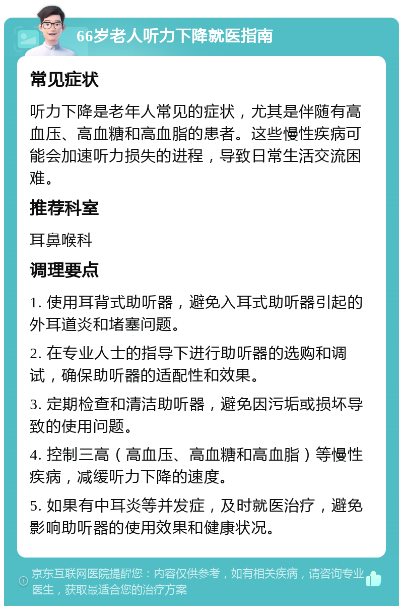 66岁老人听力下降就医指南 常见症状 听力下降是老年人常见的症状，尤其是伴随有高血压、高血糖和高血脂的患者。这些慢性疾病可能会加速听力损失的进程，导致日常生活交流困难。 推荐科室 耳鼻喉科 调理要点 1. 使用耳背式助听器，避免入耳式助听器引起的外耳道炎和堵塞问题。 2. 在专业人士的指导下进行助听器的选购和调试，确保助听器的适配性和效果。 3. 定期检查和清洁助听器，避免因污垢或损坏导致的使用问题。 4. 控制三高（高血压、高血糖和高血脂）等慢性疾病，减缓听力下降的速度。 5. 如果有中耳炎等并发症，及时就医治疗，避免影响助听器的使用效果和健康状况。