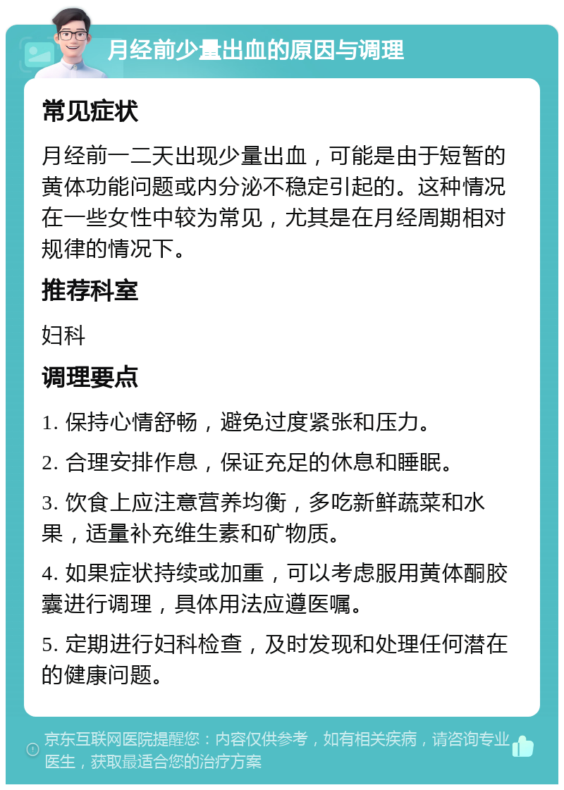 月经前少量出血的原因与调理 常见症状 月经前一二天出现少量出血，可能是由于短暂的黄体功能问题或内分泌不稳定引起的。这种情况在一些女性中较为常见，尤其是在月经周期相对规律的情况下。 推荐科室 妇科 调理要点 1. 保持心情舒畅，避免过度紧张和压力。 2. 合理安排作息，保证充足的休息和睡眠。 3. 饮食上应注意营养均衡，多吃新鲜蔬菜和水果，适量补充维生素和矿物质。 4. 如果症状持续或加重，可以考虑服用黄体酮胶囊进行调理，具体用法应遵医嘱。 5. 定期进行妇科检查，及时发现和处理任何潜在的健康问题。