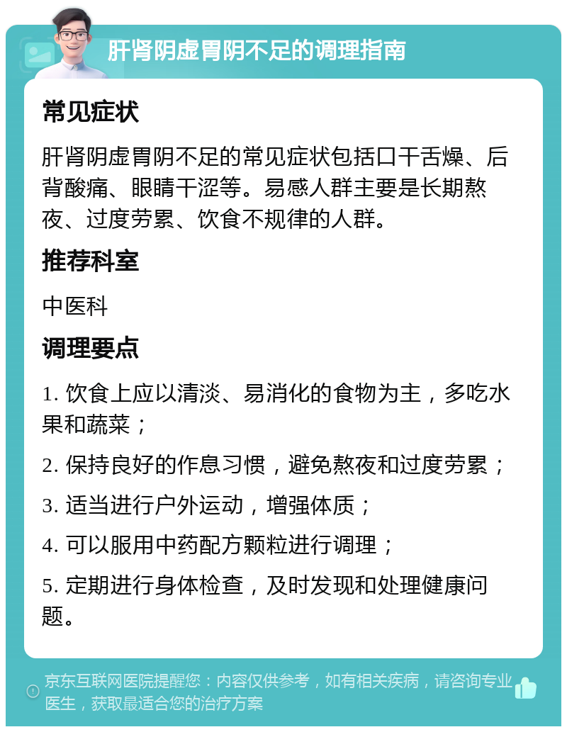 肝肾阴虚胃阴不足的调理指南 常见症状 肝肾阴虚胃阴不足的常见症状包括口干舌燥、后背酸痛、眼睛干涩等。易感人群主要是长期熬夜、过度劳累、饮食不规律的人群。 推荐科室 中医科 调理要点 1. 饮食上应以清淡、易消化的食物为主，多吃水果和蔬菜； 2. 保持良好的作息习惯，避免熬夜和过度劳累； 3. 适当进行户外运动，增强体质； 4. 可以服用中药配方颗粒进行调理； 5. 定期进行身体检查，及时发现和处理健康问题。