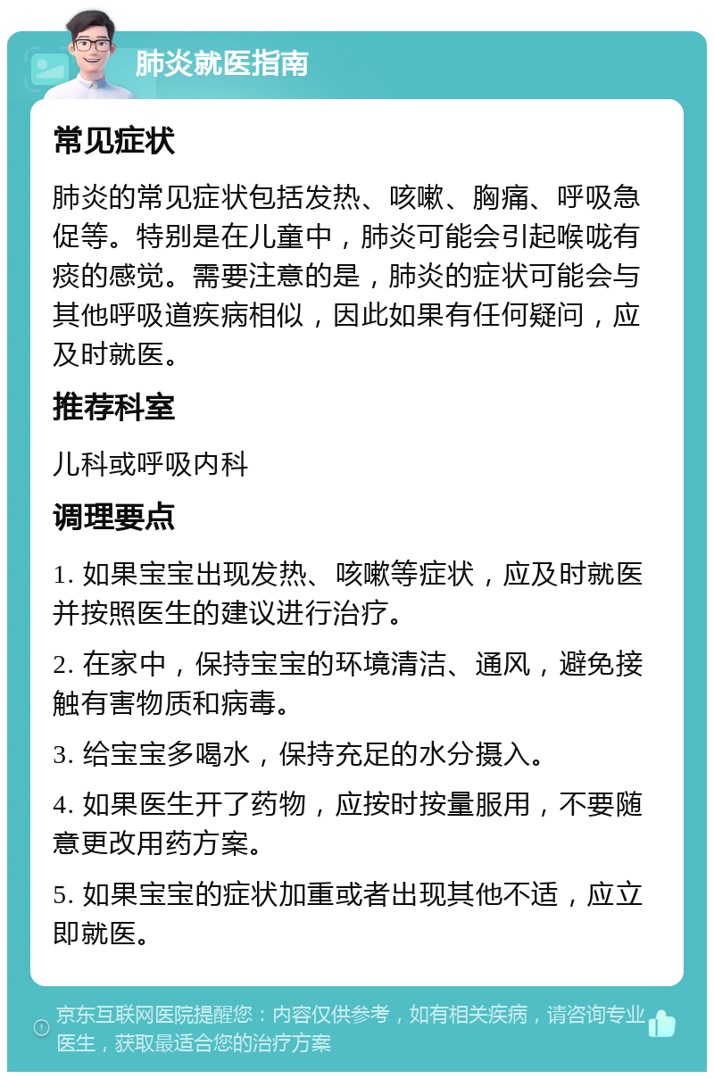 肺炎就医指南 常见症状 肺炎的常见症状包括发热、咳嗽、胸痛、呼吸急促等。特别是在儿童中，肺炎可能会引起喉咙有痰的感觉。需要注意的是，肺炎的症状可能会与其他呼吸道疾病相似，因此如果有任何疑问，应及时就医。 推荐科室 儿科或呼吸内科 调理要点 1. 如果宝宝出现发热、咳嗽等症状，应及时就医并按照医生的建议进行治疗。 2. 在家中，保持宝宝的环境清洁、通风，避免接触有害物质和病毒。 3. 给宝宝多喝水，保持充足的水分摄入。 4. 如果医生开了药物，应按时按量服用，不要随意更改用药方案。 5. 如果宝宝的症状加重或者出现其他不适，应立即就医。