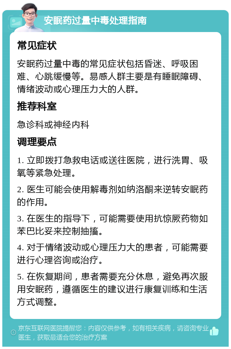 安眠药过量中毒处理指南 常见症状 安眠药过量中毒的常见症状包括昏迷、呼吸困难、心跳缓慢等。易感人群主要是有睡眠障碍、情绪波动或心理压力大的人群。 推荐科室 急诊科或神经内科 调理要点 1. 立即拨打急救电话或送往医院，进行洗胃、吸氧等紧急处理。 2. 医生可能会使用解毒剂如纳洛酮来逆转安眠药的作用。 3. 在医生的指导下，可能需要使用抗惊厥药物如苯巴比妥来控制抽搐。 4. 对于情绪波动或心理压力大的患者，可能需要进行心理咨询或治疗。 5. 在恢复期间，患者需要充分休息，避免再次服用安眠药，遵循医生的建议进行康复训练和生活方式调整。