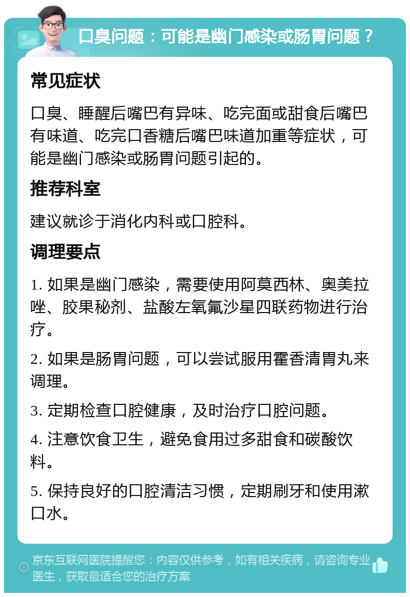 口臭问题：可能是幽门感染或肠胃问题？ 常见症状 口臭、睡醒后嘴巴有异味、吃完面或甜食后嘴巴有味道、吃完口香糖后嘴巴味道加重等症状，可能是幽门感染或肠胃问题引起的。 推荐科室 建议就诊于消化内科或口腔科。 调理要点 1. 如果是幽门感染，需要使用阿莫西林、奥美拉唑、胶果秘剂、盐酸左氧氟沙星四联药物进行治疗。 2. 如果是肠胃问题，可以尝试服用霍香清胃丸来调理。 3. 定期检查口腔健康，及时治疗口腔问题。 4. 注意饮食卫生，避免食用过多甜食和碳酸饮料。 5. 保持良好的口腔清洁习惯，定期刷牙和使用漱口水。