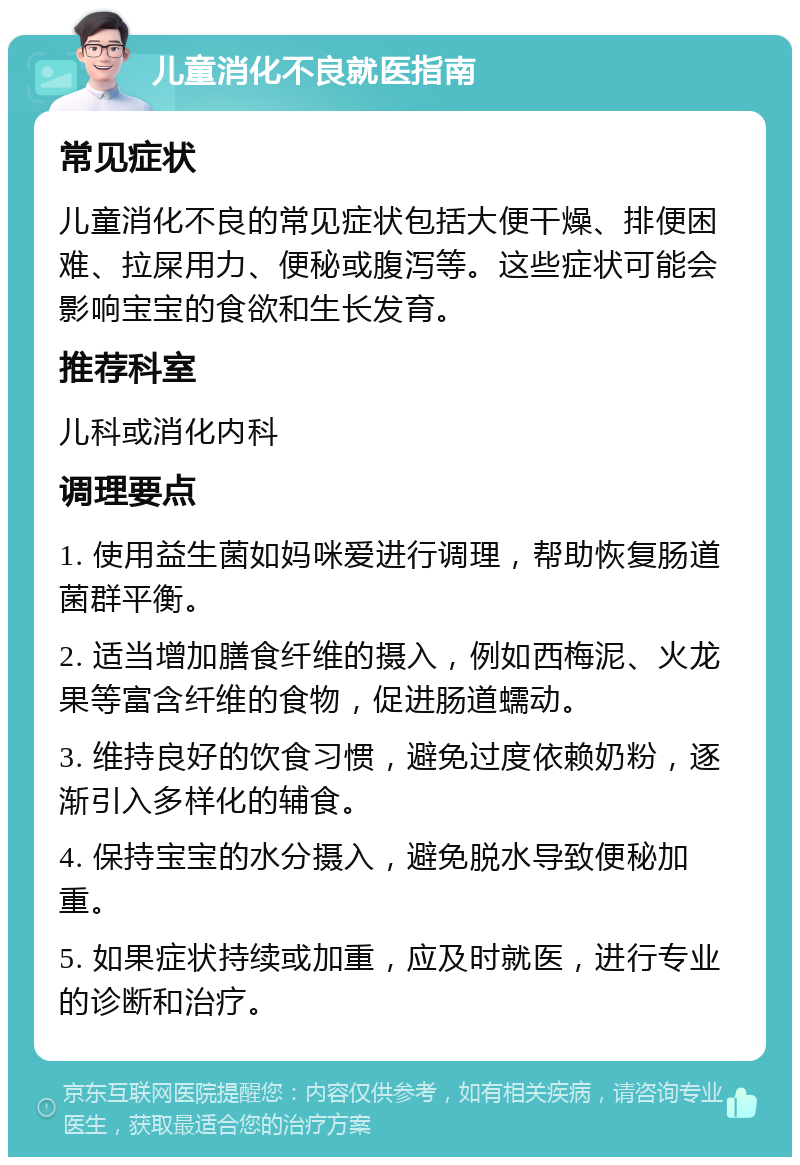 儿童消化不良就医指南 常见症状 儿童消化不良的常见症状包括大便干燥、排便困难、拉屎用力、便秘或腹泻等。这些症状可能会影响宝宝的食欲和生长发育。 推荐科室 儿科或消化内科 调理要点 1. 使用益生菌如妈咪爱进行调理，帮助恢复肠道菌群平衡。 2. 适当增加膳食纤维的摄入，例如西梅泥、火龙果等富含纤维的食物，促进肠道蠕动。 3. 维持良好的饮食习惯，避免过度依赖奶粉，逐渐引入多样化的辅食。 4. 保持宝宝的水分摄入，避免脱水导致便秘加重。 5. 如果症状持续或加重，应及时就医，进行专业的诊断和治疗。