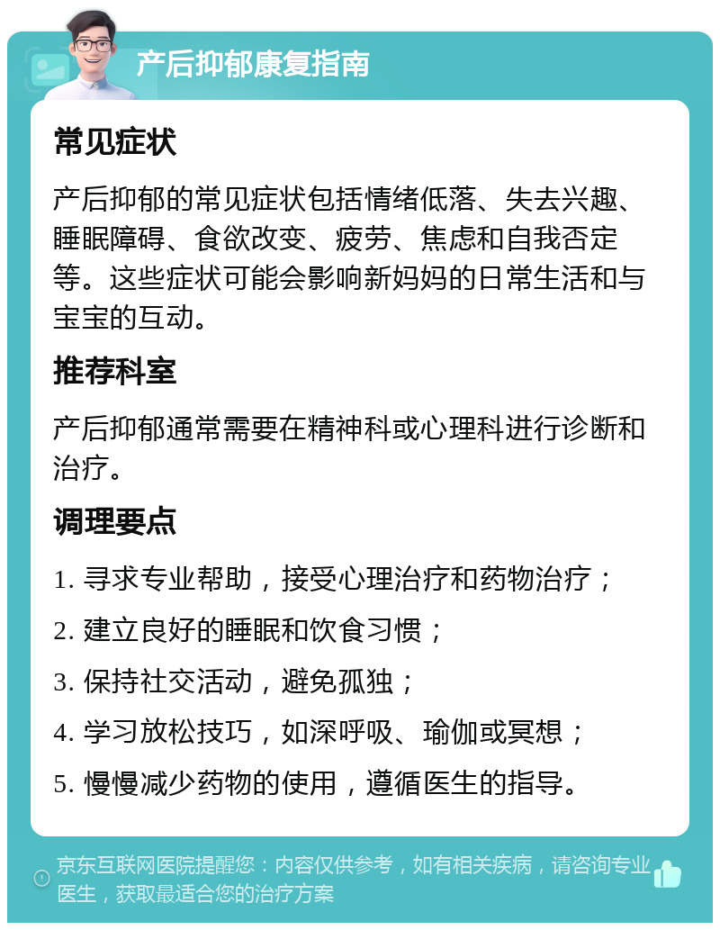 产后抑郁康复指南 常见症状 产后抑郁的常见症状包括情绪低落、失去兴趣、睡眠障碍、食欲改变、疲劳、焦虑和自我否定等。这些症状可能会影响新妈妈的日常生活和与宝宝的互动。 推荐科室 产后抑郁通常需要在精神科或心理科进行诊断和治疗。 调理要点 1. 寻求专业帮助，接受心理治疗和药物治疗； 2. 建立良好的睡眠和饮食习惯； 3. 保持社交活动，避免孤独； 4. 学习放松技巧，如深呼吸、瑜伽或冥想； 5. 慢慢减少药物的使用，遵循医生的指导。