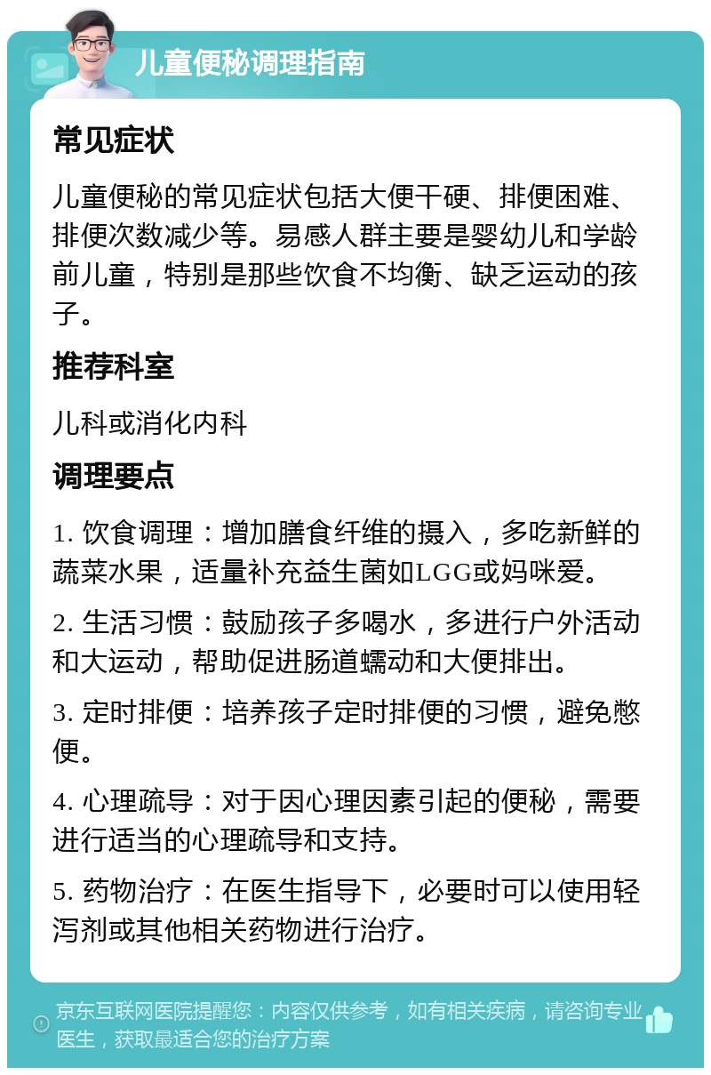 儿童便秘调理指南 常见症状 儿童便秘的常见症状包括大便干硬、排便困难、排便次数减少等。易感人群主要是婴幼儿和学龄前儿童，特别是那些饮食不均衡、缺乏运动的孩子。 推荐科室 儿科或消化内科 调理要点 1. 饮食调理：增加膳食纤维的摄入，多吃新鲜的蔬菜水果，适量补充益生菌如LGG或妈咪爱。 2. 生活习惯：鼓励孩子多喝水，多进行户外活动和大运动，帮助促进肠道蠕动和大便排出。 3. 定时排便：培养孩子定时排便的习惯，避免憋便。 4. 心理疏导：对于因心理因素引起的便秘，需要进行适当的心理疏导和支持。 5. 药物治疗：在医生指导下，必要时可以使用轻泻剂或其他相关药物进行治疗。