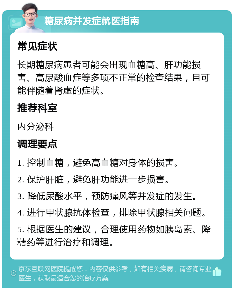 糖尿病并发症就医指南 常见症状 长期糖尿病患者可能会出现血糖高、肝功能损害、高尿酸血症等多项不正常的检查结果，且可能伴随着肾虚的症状。 推荐科室 内分泌科 调理要点 1. 控制血糖，避免高血糖对身体的损害。 2. 保护肝脏，避免肝功能进一步损害。 3. 降低尿酸水平，预防痛风等并发症的发生。 4. 进行甲状腺抗体检查，排除甲状腺相关问题。 5. 根据医生的建议，合理使用药物如胰岛素、降糖药等进行治疗和调理。