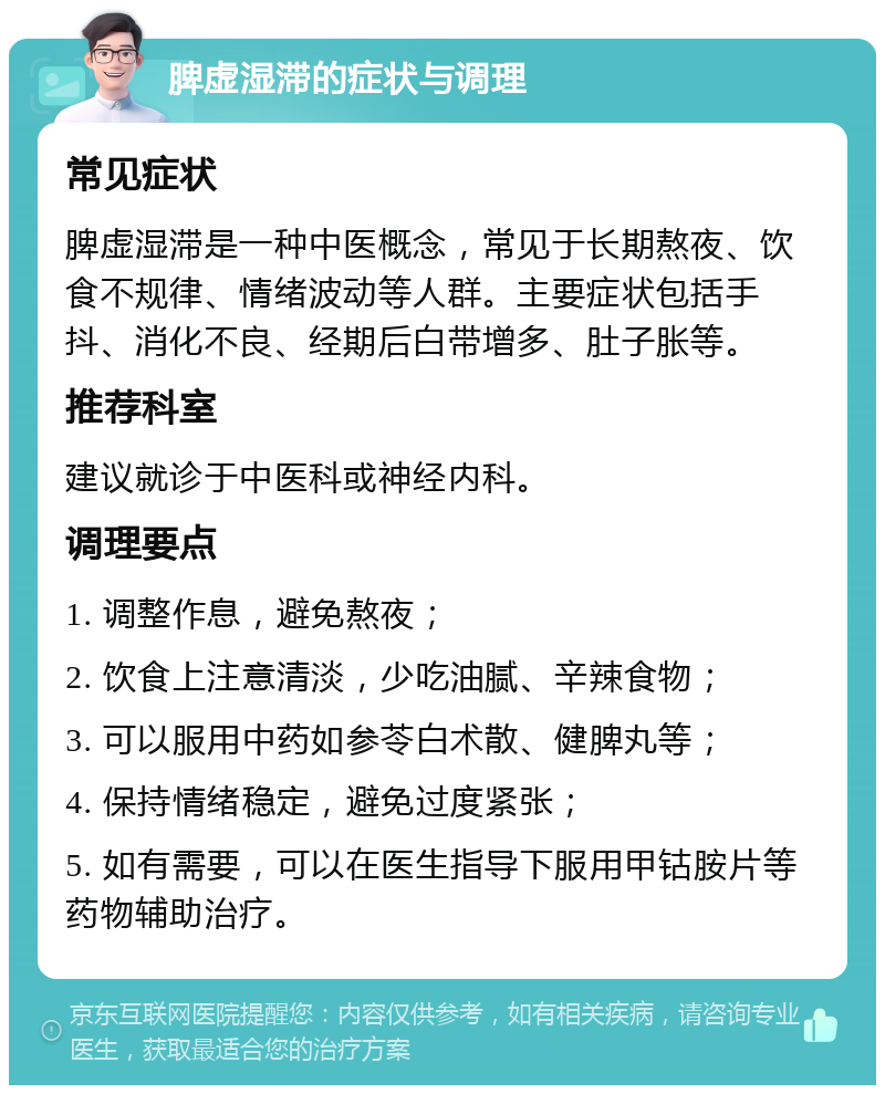 脾虚湿滞的症状与调理 常见症状 脾虚湿滞是一种中医概念，常见于长期熬夜、饮食不规律、情绪波动等人群。主要症状包括手抖、消化不良、经期后白带增多、肚子胀等。 推荐科室 建议就诊于中医科或神经内科。 调理要点 1. 调整作息，避免熬夜； 2. 饮食上注意清淡，少吃油腻、辛辣食物； 3. 可以服用中药如参苓白术散、健脾丸等； 4. 保持情绪稳定，避免过度紧张； 5. 如有需要，可以在医生指导下服用甲钴胺片等药物辅助治疗。