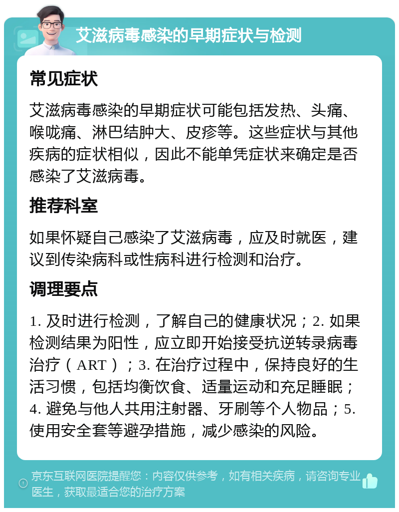 艾滋病毒感染的早期症状与检测 常见症状 艾滋病毒感染的早期症状可能包括发热、头痛、喉咙痛、淋巴结肿大、皮疹等。这些症状与其他疾病的症状相似，因此不能单凭症状来确定是否感染了艾滋病毒。 推荐科室 如果怀疑自己感染了艾滋病毒，应及时就医，建议到传染病科或性病科进行检测和治疗。 调理要点 1. 及时进行检测，了解自己的健康状况；2. 如果检测结果为阳性，应立即开始接受抗逆转录病毒治疗（ART）；3. 在治疗过程中，保持良好的生活习惯，包括均衡饮食、适量运动和充足睡眠；4. 避免与他人共用注射器、牙刷等个人物品；5. 使用安全套等避孕措施，减少感染的风险。