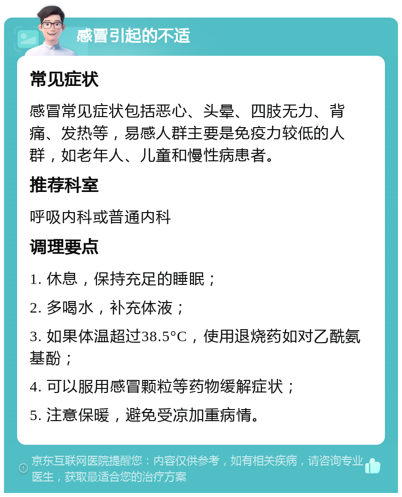 感冒引起的不适 常见症状 感冒常见症状包括恶心、头晕、四肢无力、背痛、发热等，易感人群主要是免疫力较低的人群，如老年人、儿童和慢性病患者。 推荐科室 呼吸内科或普通内科 调理要点 1. 休息，保持充足的睡眠； 2. 多喝水，补充体液； 3. 如果体温超过38.5°C，使用退烧药如对乙酰氨基酚； 4. 可以服用感冒颗粒等药物缓解症状； 5. 注意保暖，避免受凉加重病情。