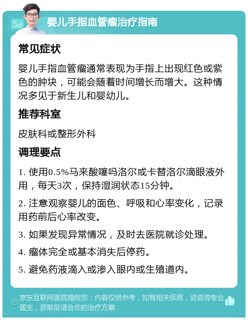 婴儿手指血管瘤治疗指南 常见症状 婴儿手指血管瘤通常表现为手指上出现红色或紫色的肿块，可能会随着时间增长而增大。这种情况多见于新生儿和婴幼儿。 推荐科室 皮肤科或整形外科 调理要点 1. 使用0.5%马来酸噻吗洛尔或卡替洛尔滴眼液外用，每天3次，保持湿润状态15分钟。 2. 注意观察婴儿的面色、呼吸和心率变化，记录用药前后心率改变。 3. 如果发现异常情况，及时去医院就诊处理。 4. 瘤体完全或基本消失后停药。 5. 避免药液滴入或渗入眼内或生殖道内。