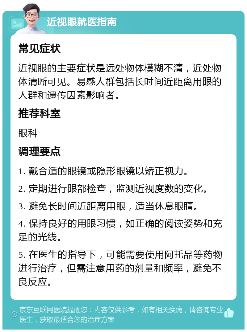 近视眼就医指南 常见症状 近视眼的主要症状是远处物体模糊不清，近处物体清晰可见。易感人群包括长时间近距离用眼的人群和遗传因素影响者。 推荐科室 眼科 调理要点 1. 戴合适的眼镜或隐形眼镜以矫正视力。 2. 定期进行眼部检查，监测近视度数的变化。 3. 避免长时间近距离用眼，适当休息眼睛。 4. 保持良好的用眼习惯，如正确的阅读姿势和充足的光线。 5. 在医生的指导下，可能需要使用阿托品等药物进行治疗，但需注意用药的剂量和频率，避免不良反应。