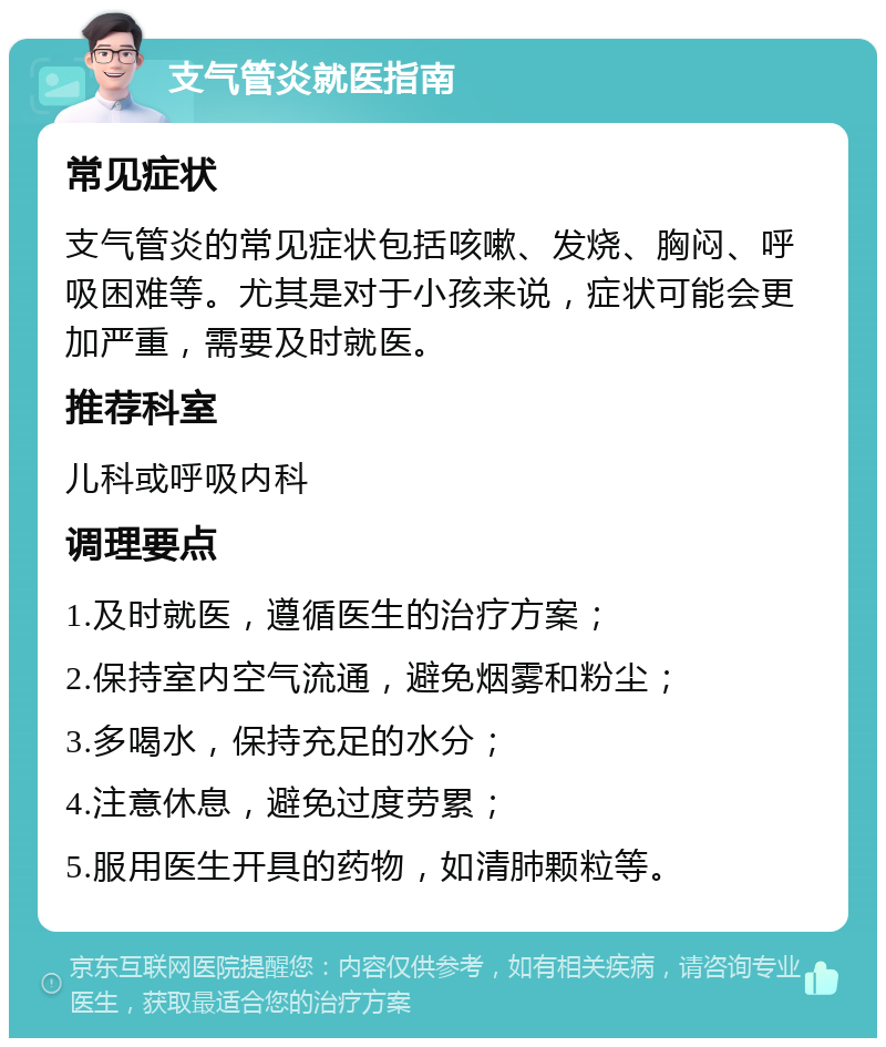 支气管炎就医指南 常见症状 支气管炎的常见症状包括咳嗽、发烧、胸闷、呼吸困难等。尤其是对于小孩来说，症状可能会更加严重，需要及时就医。 推荐科室 儿科或呼吸内科 调理要点 1.及时就医，遵循医生的治疗方案； 2.保持室内空气流通，避免烟雾和粉尘； 3.多喝水，保持充足的水分； 4.注意休息，避免过度劳累； 5.服用医生开具的药物，如清肺颗粒等。