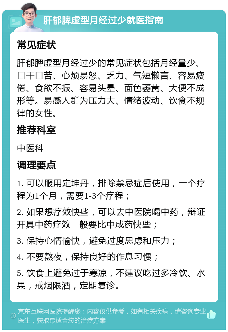 肝郁脾虚型月经过少就医指南 常见症状 肝郁脾虚型月经过少的常见症状包括月经量少、口干口苦、心烦易怒、乏力、气短懒言、容易疲倦、食欲不振、容易头晕、面色萎黄、大便不成形等。易感人群为压力大、情绪波动、饮食不规律的女性。 推荐科室 中医科 调理要点 1. 可以服用定坤丹，排除禁忌症后使用，一个疗程为1个月，需要1-3个疗程； 2. 如果想疗效快些，可以去中医院喝中药，辩证开具中药疗效一般要比中成药快些； 3. 保持心情愉快，避免过度思虑和压力； 4. 不要熬夜，保持良好的作息习惯； 5. 饮食上避免过于寒凉，不建议吃过多冷饮、水果，戒烟限酒，定期复诊。