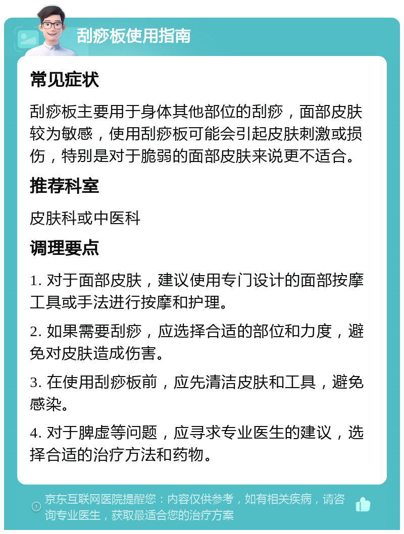 刮痧板使用指南 常见症状 刮痧板主要用于身体其他部位的刮痧，面部皮肤较为敏感，使用刮痧板可能会引起皮肤刺激或损伤，特别是对于脆弱的面部皮肤来说更不适合。 推荐科室 皮肤科或中医科 调理要点 1. 对于面部皮肤，建议使用专门设计的面部按摩工具或手法进行按摩和护理。 2. 如果需要刮痧，应选择合适的部位和力度，避免对皮肤造成伤害。 3. 在使用刮痧板前，应先清洁皮肤和工具，避免感染。 4. 对于脾虚等问题，应寻求专业医生的建议，选择合适的治疗方法和药物。