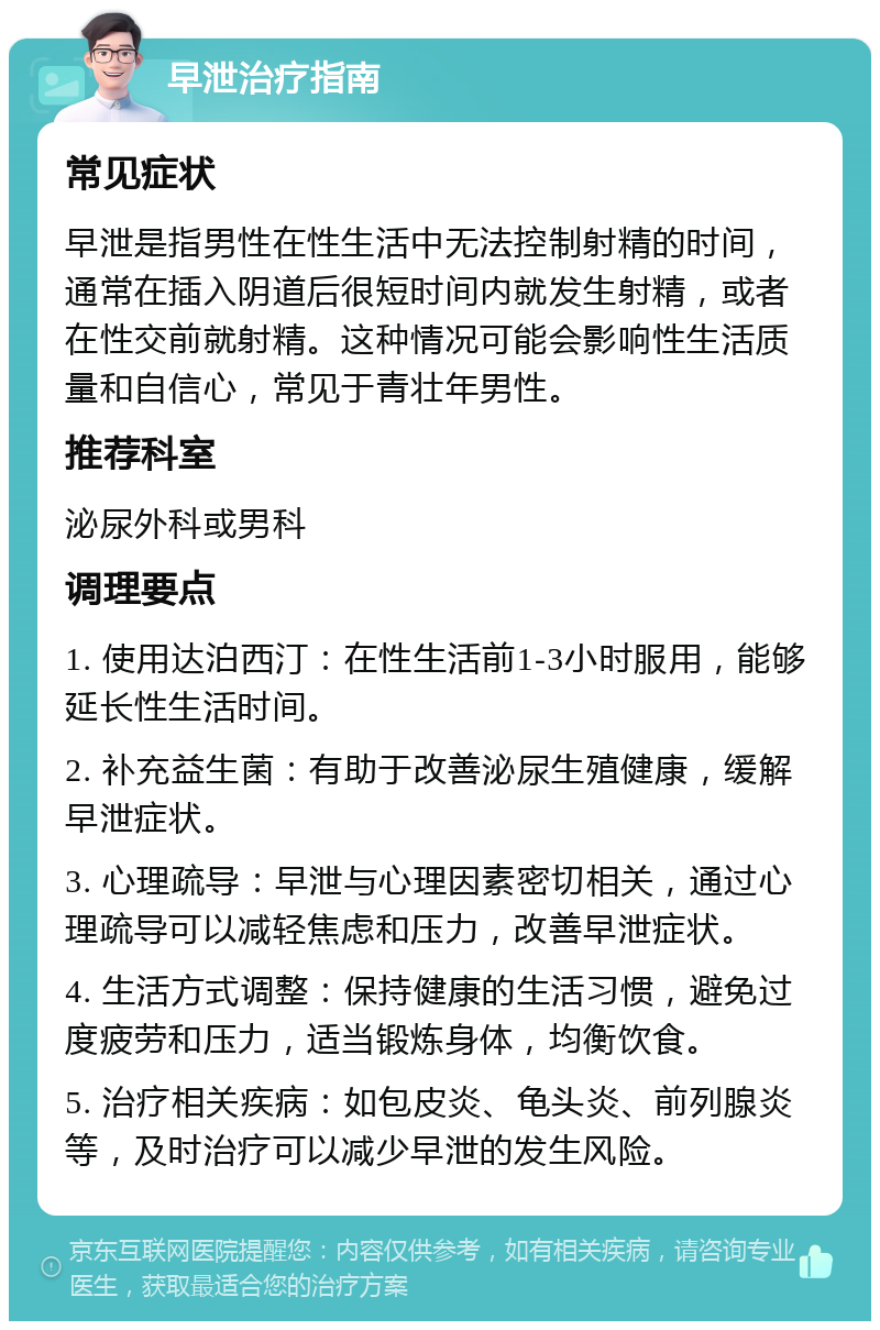 早泄治疗指南 常见症状 早泄是指男性在性生活中无法控制射精的时间，通常在插入阴道后很短时间内就发生射精，或者在性交前就射精。这种情况可能会影响性生活质量和自信心，常见于青壮年男性。 推荐科室 泌尿外科或男科 调理要点 1. 使用达泊西汀：在性生活前1-3小时服用，能够延长性生活时间。 2. 补充益生菌：有助于改善泌尿生殖健康，缓解早泄症状。 3. 心理疏导：早泄与心理因素密切相关，通过心理疏导可以减轻焦虑和压力，改善早泄症状。 4. 生活方式调整：保持健康的生活习惯，避免过度疲劳和压力，适当锻炼身体，均衡饮食。 5. 治疗相关疾病：如包皮炎、龟头炎、前列腺炎等，及时治疗可以减少早泄的发生风险。