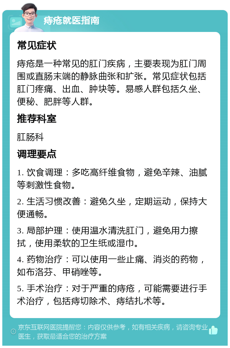 痔疮就医指南 常见症状 痔疮是一种常见的肛门疾病，主要表现为肛门周围或直肠末端的静脉曲张和扩张。常见症状包括肛门疼痛、出血、肿块等。易感人群包括久坐、便秘、肥胖等人群。 推荐科室 肛肠科 调理要点 1. 饮食调理：多吃高纤维食物，避免辛辣、油腻等刺激性食物。 2. 生活习惯改善：避免久坐，定期运动，保持大便通畅。 3. 局部护理：使用温水清洗肛门，避免用力擦拭，使用柔软的卫生纸或湿巾。 4. 药物治疗：可以使用一些止痛、消炎的药物，如布洛芬、甲硝唑等。 5. 手术治疗：对于严重的痔疮，可能需要进行手术治疗，包括痔切除术、痔结扎术等。