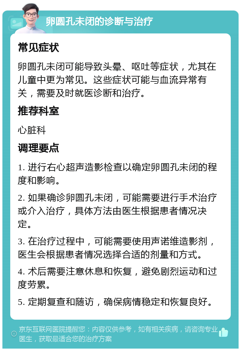 卵圆孔未闭的诊断与治疗 常见症状 卵圆孔未闭可能导致头晕、呕吐等症状，尤其在儿童中更为常见。这些症状可能与血流异常有关，需要及时就医诊断和治疗。 推荐科室 心脏科 调理要点 1. 进行右心超声造影检查以确定卵圆孔未闭的程度和影响。 2. 如果确诊卵圆孔未闭，可能需要进行手术治疗或介入治疗，具体方法由医生根据患者情况决定。 3. 在治疗过程中，可能需要使用声诺维造影剂，医生会根据患者情况选择合适的剂量和方式。 4. 术后需要注意休息和恢复，避免剧烈运动和过度劳累。 5. 定期复查和随访，确保病情稳定和恢复良好。