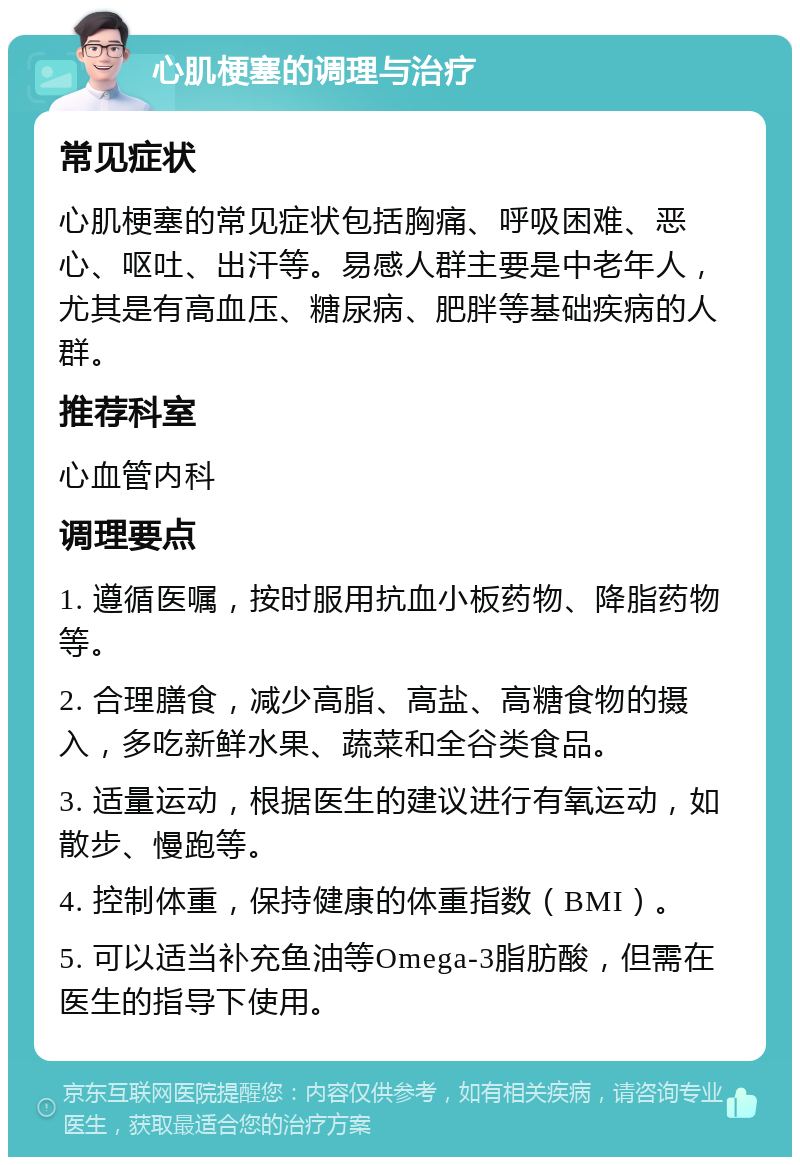 心肌梗塞的调理与治疗 常见症状 心肌梗塞的常见症状包括胸痛、呼吸困难、恶心、呕吐、出汗等。易感人群主要是中老年人，尤其是有高血压、糖尿病、肥胖等基础疾病的人群。 推荐科室 心血管内科 调理要点 1. 遵循医嘱，按时服用抗血小板药物、降脂药物等。 2. 合理膳食，减少高脂、高盐、高糖食物的摄入，多吃新鲜水果、蔬菜和全谷类食品。 3. 适量运动，根据医生的建议进行有氧运动，如散步、慢跑等。 4. 控制体重，保持健康的体重指数（BMI）。 5. 可以适当补充鱼油等Omega-3脂肪酸，但需在医生的指导下使用。