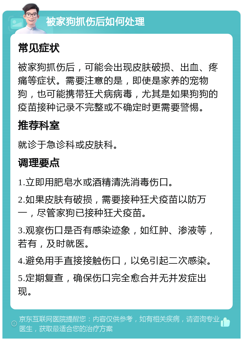 被家狗抓伤后如何处理 常见症状 被家狗抓伤后，可能会出现皮肤破损、出血、疼痛等症状。需要注意的是，即使是家养的宠物狗，也可能携带狂犬病病毒，尤其是如果狗狗的疫苗接种记录不完整或不确定时更需要警惕。 推荐科室 就诊于急诊科或皮肤科。 调理要点 1.立即用肥皂水或酒精清洗消毒伤口。 2.如果皮肤有破损，需要接种狂犬疫苗以防万一，尽管家狗已接种狂犬疫苗。 3.观察伤口是否有感染迹象，如红肿、渗液等，若有，及时就医。 4.避免用手直接接触伤口，以免引起二次感染。 5.定期复查，确保伤口完全愈合并无并发症出现。