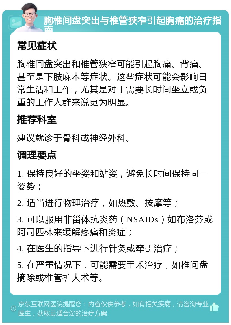 胸椎间盘突出与椎管狭窄引起胸痛的治疗指南 常见症状 胸椎间盘突出和椎管狭窄可能引起胸痛、背痛、甚至是下肢麻木等症状。这些症状可能会影响日常生活和工作，尤其是对于需要长时间坐立或负重的工作人群来说更为明显。 推荐科室 建议就诊于骨科或神经外科。 调理要点 1. 保持良好的坐姿和站姿，避免长时间保持同一姿势； 2. 适当进行物理治疗，如热敷、按摩等； 3. 可以服用非甾体抗炎药（NSAIDs）如布洛芬或阿司匹林来缓解疼痛和炎症； 4. 在医生的指导下进行针灸或牵引治疗； 5. 在严重情况下，可能需要手术治疗，如椎间盘摘除或椎管扩大术等。