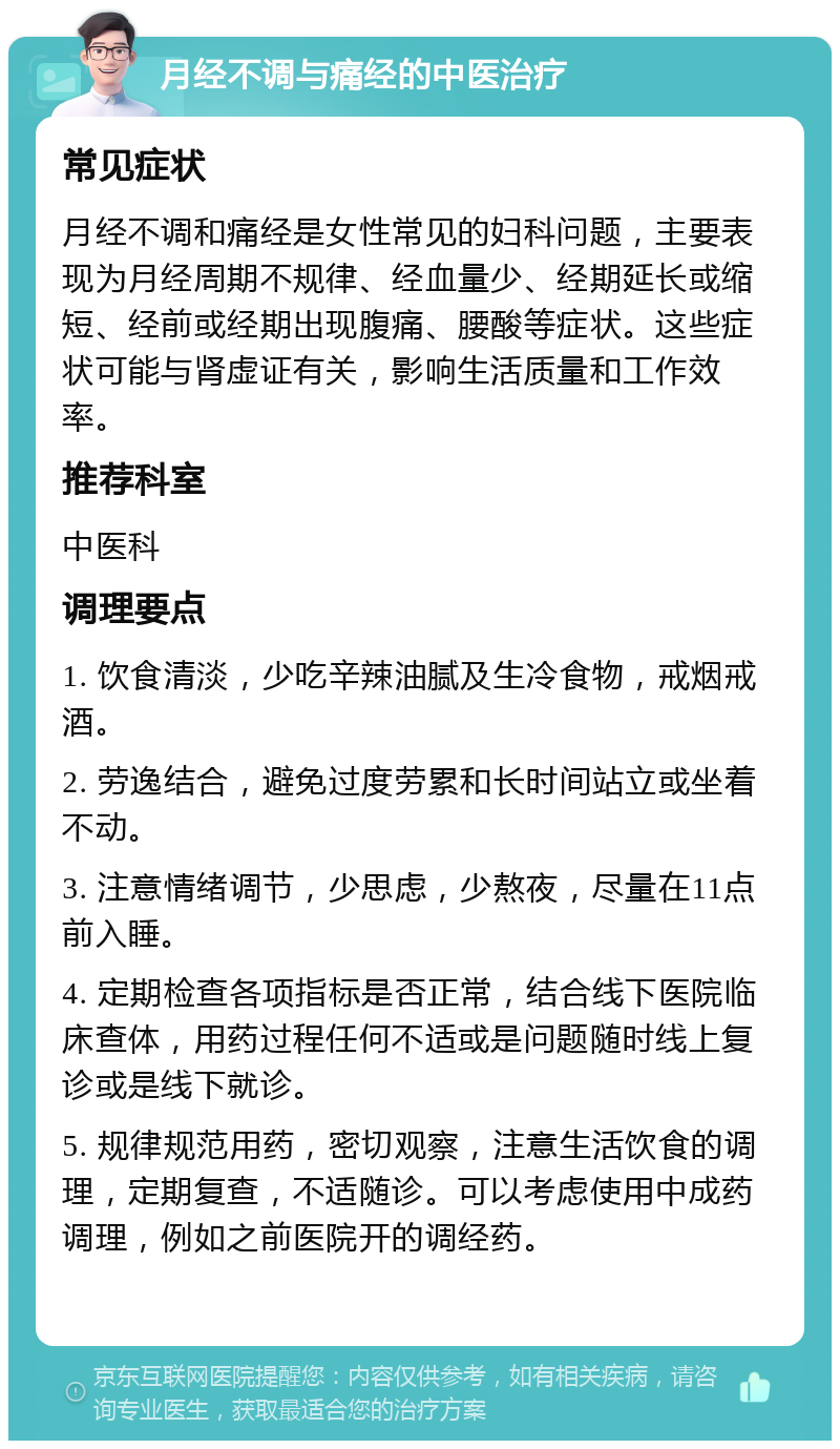 月经不调与痛经的中医治疗 常见症状 月经不调和痛经是女性常见的妇科问题，主要表现为月经周期不规律、经血量少、经期延长或缩短、经前或经期出现腹痛、腰酸等症状。这些症状可能与肾虚证有关，影响生活质量和工作效率。 推荐科室 中医科 调理要点 1. 饮食清淡，少吃辛辣油腻及生冷食物，戒烟戒酒。 2. 劳逸结合，避免过度劳累和长时间站立或坐着不动。 3. 注意情绪调节，少思虑，少熬夜，尽量在11点前入睡。 4. 定期检查各项指标是否正常，结合线下医院临床查体，用药过程任何不适或是问题随时线上复诊或是线下就诊。 5. 规律规范用药，密切观察，注意生活饮食的调理，定期复查，不适随诊。可以考虑使用中成药调理，例如之前医院开的调经药。