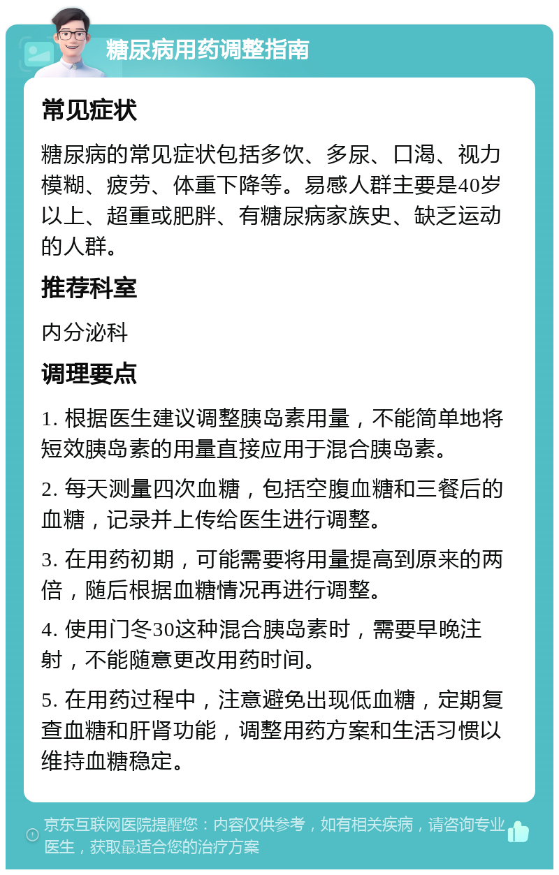 糖尿病用药调整指南 常见症状 糖尿病的常见症状包括多饮、多尿、口渴、视力模糊、疲劳、体重下降等。易感人群主要是40岁以上、超重或肥胖、有糖尿病家族史、缺乏运动的人群。 推荐科室 内分泌科 调理要点 1. 根据医生建议调整胰岛素用量，不能简单地将短效胰岛素的用量直接应用于混合胰岛素。 2. 每天测量四次血糖，包括空腹血糖和三餐后的血糖，记录并上传给医生进行调整。 3. 在用药初期，可能需要将用量提高到原来的两倍，随后根据血糖情况再进行调整。 4. 使用门冬30这种混合胰岛素时，需要早晚注射，不能随意更改用药时间。 5. 在用药过程中，注意避免出现低血糖，定期复查血糖和肝肾功能，调整用药方案和生活习惯以维持血糖稳定。