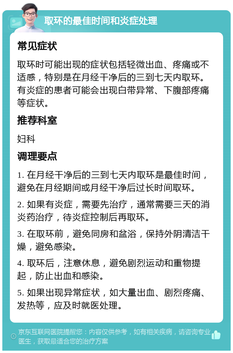 取环的最佳时间和炎症处理 常见症状 取环时可能出现的症状包括轻微出血、疼痛或不适感，特别是在月经干净后的三到七天内取环。有炎症的患者可能会出现白带异常、下腹部疼痛等症状。 推荐科室 妇科 调理要点 1. 在月经干净后的三到七天内取环是最佳时间，避免在月经期间或月经干净后过长时间取环。 2. 如果有炎症，需要先治疗，通常需要三天的消炎药治疗，待炎症控制后再取环。 3. 在取环前，避免同房和盆浴，保持外阴清洁干燥，避免感染。 4. 取环后，注意休息，避免剧烈运动和重物提起，防止出血和感染。 5. 如果出现异常症状，如大量出血、剧烈疼痛、发热等，应及时就医处理。