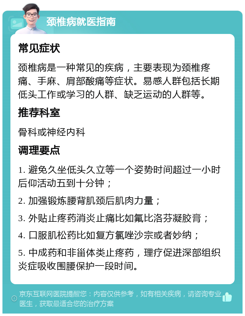 颈椎病就医指南 常见症状 颈椎病是一种常见的疾病，主要表现为颈椎疼痛、手麻、肩部酸痛等症状。易感人群包括长期低头工作或学习的人群、缺乏运动的人群等。 推荐科室 骨科或神经内科 调理要点 1. 避免久坐低头久立等一个姿势时间超过一小时后仰活动五到十分钟； 2. 加强锻炼腰背肌颈后肌肉力量； 3. 外贴止疼药消炎止痛比如氟比洛芬凝胶膏； 4. 口服肌松药比如复方氯唑沙宗或者妙纳； 5. 中成药和非甾体类止疼药，理疗促进深部组织炎症吸收围腰保护一段时间。