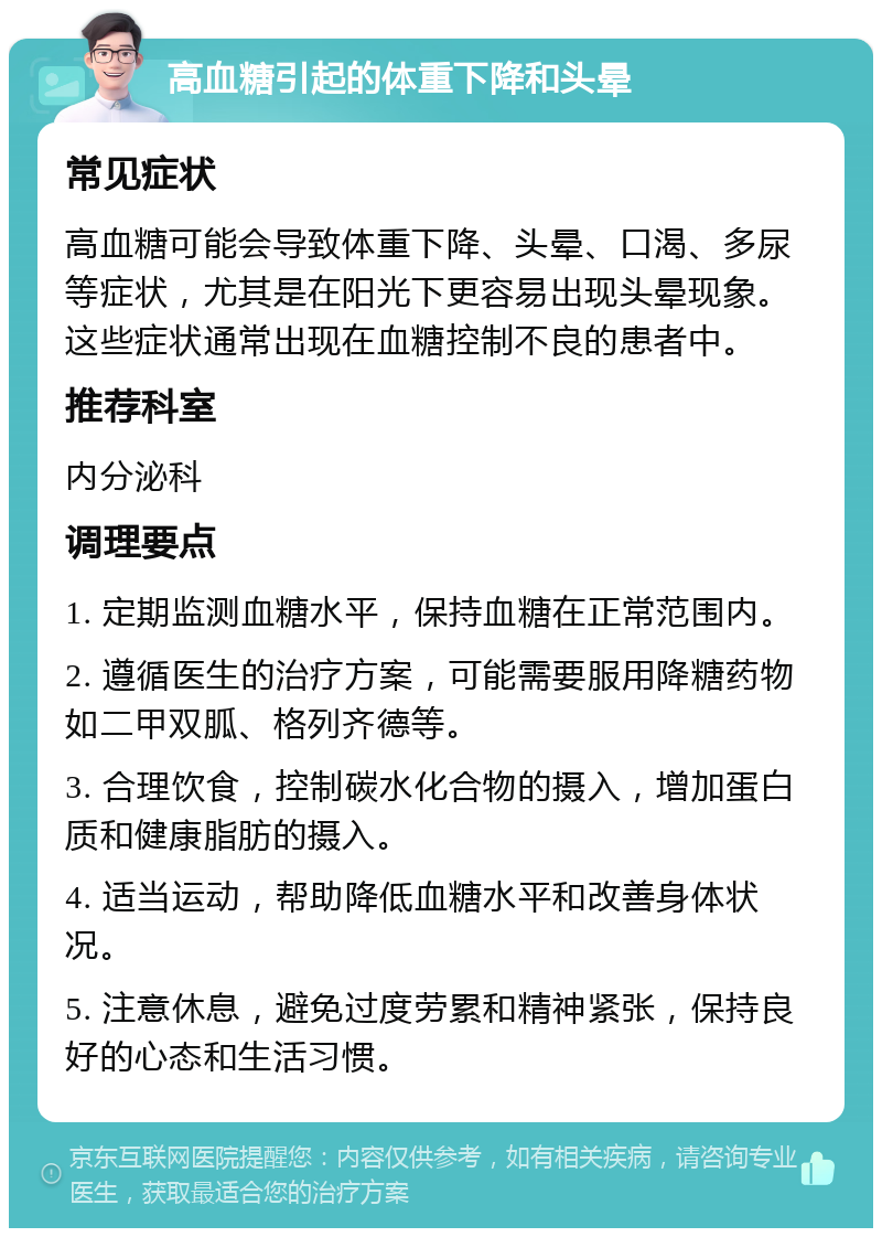 高血糖引起的体重下降和头晕 常见症状 高血糖可能会导致体重下降、头晕、口渴、多尿等症状，尤其是在阳光下更容易出现头晕现象。这些症状通常出现在血糖控制不良的患者中。 推荐科室 内分泌科 调理要点 1. 定期监测血糖水平，保持血糖在正常范围内。 2. 遵循医生的治疗方案，可能需要服用降糖药物如二甲双胍、格列齐德等。 3. 合理饮食，控制碳水化合物的摄入，增加蛋白质和健康脂肪的摄入。 4. 适当运动，帮助降低血糖水平和改善身体状况。 5. 注意休息，避免过度劳累和精神紧张，保持良好的心态和生活习惯。