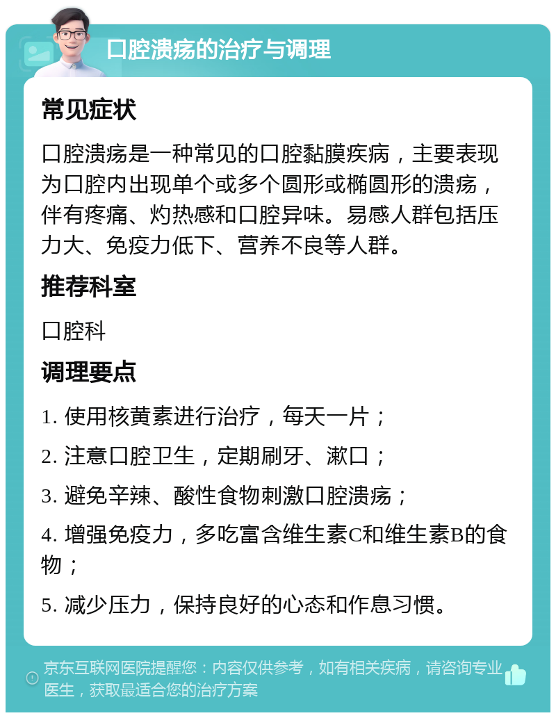 口腔溃疡的治疗与调理 常见症状 口腔溃疡是一种常见的口腔黏膜疾病，主要表现为口腔内出现单个或多个圆形或椭圆形的溃疡，伴有疼痛、灼热感和口腔异味。易感人群包括压力大、免疫力低下、营养不良等人群。 推荐科室 口腔科 调理要点 1. 使用核黄素进行治疗，每天一片； 2. 注意口腔卫生，定期刷牙、漱口； 3. 避免辛辣、酸性食物刺激口腔溃疡； 4. 增强免疫力，多吃富含维生素C和维生素B的食物； 5. 减少压力，保持良好的心态和作息习惯。