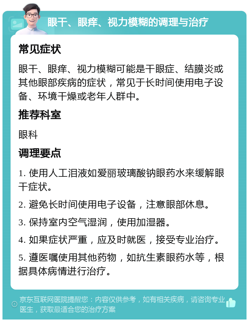 眼干、眼痒、视力模糊的调理与治疗 常见症状 眼干、眼痒、视力模糊可能是干眼症、结膜炎或其他眼部疾病的症状，常见于长时间使用电子设备、环境干燥或老年人群中。 推荐科室 眼科 调理要点 1. 使用人工泪液如爱丽玻璃酸钠眼药水来缓解眼干症状。 2. 避免长时间使用电子设备，注意眼部休息。 3. 保持室内空气湿润，使用加湿器。 4. 如果症状严重，应及时就医，接受专业治疗。 5. 遵医嘱使用其他药物，如抗生素眼药水等，根据具体病情进行治疗。