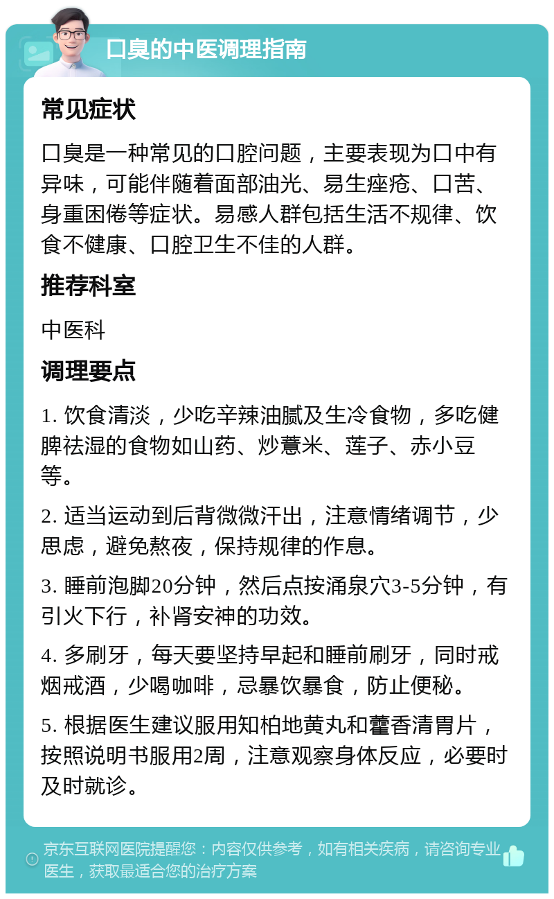 口臭的中医调理指南 常见症状 口臭是一种常见的口腔问题，主要表现为口中有异味，可能伴随着面部油光、易生痤疮、口苦、身重困倦等症状。易感人群包括生活不规律、饮食不健康、口腔卫生不佳的人群。 推荐科室 中医科 调理要点 1. 饮食清淡，少吃辛辣油腻及生冷食物，多吃健脾祛湿的食物如山药、炒薏米、莲子、赤小豆等。 2. 适当运动到后背微微汗出，注意情绪调节，少思虑，避免熬夜，保持规律的作息。 3. 睡前泡脚20分钟，然后点按涌泉穴3-5分钟，有引火下行，补肾安神的功效。 4. 多刷牙，每天要坚持早起和睡前刷牙，同时戒烟戒酒，少喝咖啡，忌暴饮暴食，防止便秘。 5. 根据医生建议服用知柏地黄丸和藿香清胃片，按照说明书服用2周，注意观察身体反应，必要时及时就诊。