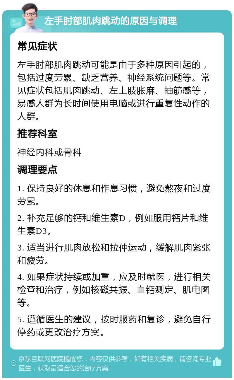 左手肘部肌肉跳动的原因与调理 常见症状 左手肘部肌肉跳动可能是由于多种原因引起的，包括过度劳累、缺乏营养、神经系统问题等。常见症状包括肌肉跳动、左上肢胀麻、抽筋感等，易感人群为长时间使用电脑或进行重复性动作的人群。 推荐科室 神经内科或骨科 调理要点 1. 保持良好的休息和作息习惯，避免熬夜和过度劳累。 2. 补充足够的钙和维生素D，例如服用钙片和维生素D3。 3. 适当进行肌肉放松和拉伸运动，缓解肌肉紧张和疲劳。 4. 如果症状持续或加重，应及时就医，进行相关检查和治疗，例如核磁共振、血钙测定、肌电图等。 5. 遵循医生的建议，按时服药和复诊，避免自行停药或更改治疗方案。