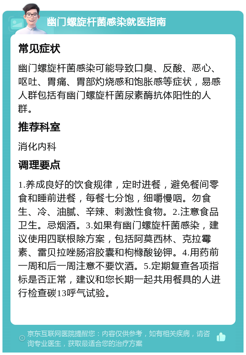 幽门螺旋杆菌感染就医指南 常见症状 幽门螺旋杆菌感染可能导致口臭、反酸、恶心、呕吐、胃痛、胃部灼烧感和饱胀感等症状，易感人群包括有幽门螺旋杆菌尿素酶抗体阳性的人群。 推荐科室 消化内科 调理要点 1.养成良好的饮食规律，定时进餐，避免餐间零食和睡前进餐，每餐七分饱，细嚼慢咽。勿食生、冷、油腻、辛辣、刺激性食物。2.注意食品卫生。忌烟酒。3.如果有幽门螺旋杆菌感染，建议使用四联根除方案，包括阿莫西林、克拉霉素、雷贝拉唑肠溶胶囊和枸橼酸铋钾。4.用药前一周和后一周注意不要饮酒。5.定期复查各项指标是否正常，建议和您长期一起共用餐具的人进行检查碳13呼气试验。