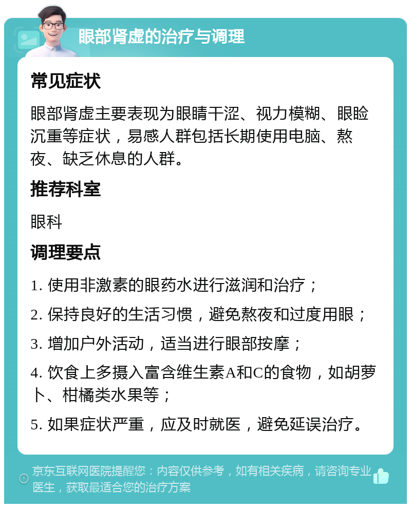 眼部肾虚的治疗与调理 常见症状 眼部肾虚主要表现为眼睛干涩、视力模糊、眼睑沉重等症状，易感人群包括长期使用电脑、熬夜、缺乏休息的人群。 推荐科室 眼科 调理要点 1. 使用非激素的眼药水进行滋润和治疗； 2. 保持良好的生活习惯，避免熬夜和过度用眼； 3. 增加户外活动，适当进行眼部按摩； 4. 饮食上多摄入富含维生素A和C的食物，如胡萝卜、柑橘类水果等； 5. 如果症状严重，应及时就医，避免延误治疗。