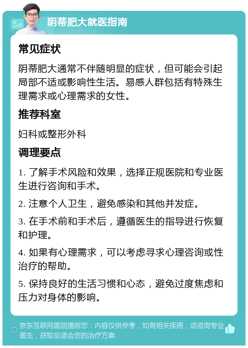 阴蒂肥大就医指南 常见症状 阴蒂肥大通常不伴随明显的症状，但可能会引起局部不适或影响性生活。易感人群包括有特殊生理需求或心理需求的女性。 推荐科室 妇科或整形外科 调理要点 1. 了解手术风险和效果，选择正规医院和专业医生进行咨询和手术。 2. 注意个人卫生，避免感染和其他并发症。 3. 在手术前和手术后，遵循医生的指导进行恢复和护理。 4. 如果有心理需求，可以考虑寻求心理咨询或性治疗的帮助。 5. 保持良好的生活习惯和心态，避免过度焦虑和压力对身体的影响。