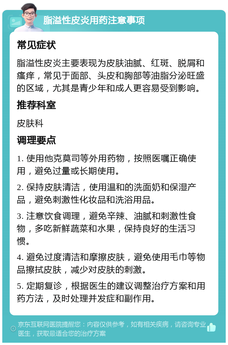 脂溢性皮炎用药注意事项 常见症状 脂溢性皮炎主要表现为皮肤油腻、红斑、脱屑和瘙痒，常见于面部、头皮和胸部等油脂分泌旺盛的区域，尤其是青少年和成人更容易受到影响。 推荐科室 皮肤科 调理要点 1. 使用他克莫司等外用药物，按照医嘱正确使用，避免过量或长期使用。 2. 保持皮肤清洁，使用温和的洗面奶和保湿产品，避免刺激性化妆品和洗浴用品。 3. 注意饮食调理，避免辛辣、油腻和刺激性食物，多吃新鲜蔬菜和水果，保持良好的生活习惯。 4. 避免过度清洁和摩擦皮肤，避免使用毛巾等物品擦拭皮肤，减少对皮肤的刺激。 5. 定期复诊，根据医生的建议调整治疗方案和用药方法，及时处理并发症和副作用。