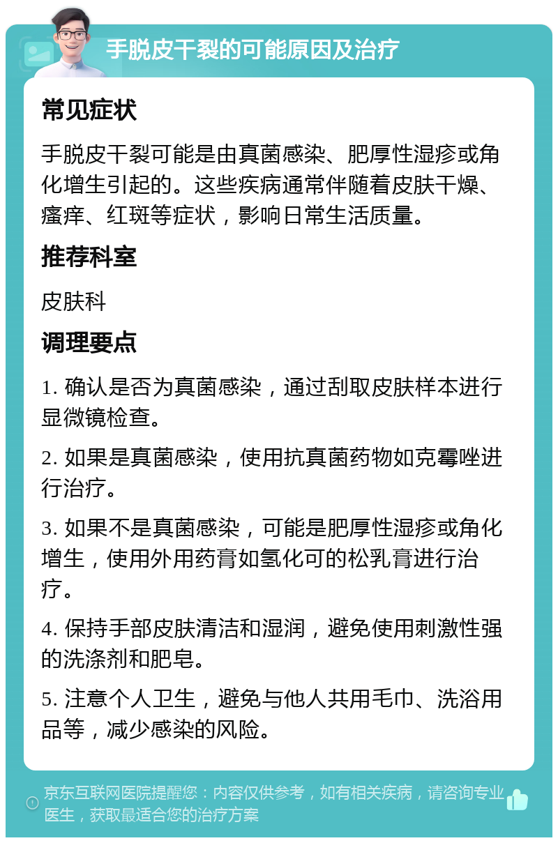 手脱皮干裂的可能原因及治疗 常见症状 手脱皮干裂可能是由真菌感染、肥厚性湿疹或角化增生引起的。这些疾病通常伴随着皮肤干燥、瘙痒、红斑等症状，影响日常生活质量。 推荐科室 皮肤科 调理要点 1. 确认是否为真菌感染，通过刮取皮肤样本进行显微镜检查。 2. 如果是真菌感染，使用抗真菌药物如克霉唑进行治疗。 3. 如果不是真菌感染，可能是肥厚性湿疹或角化增生，使用外用药膏如氢化可的松乳膏进行治疗。 4. 保持手部皮肤清洁和湿润，避免使用刺激性强的洗涤剂和肥皂。 5. 注意个人卫生，避免与他人共用毛巾、洗浴用品等，减少感染的风险。