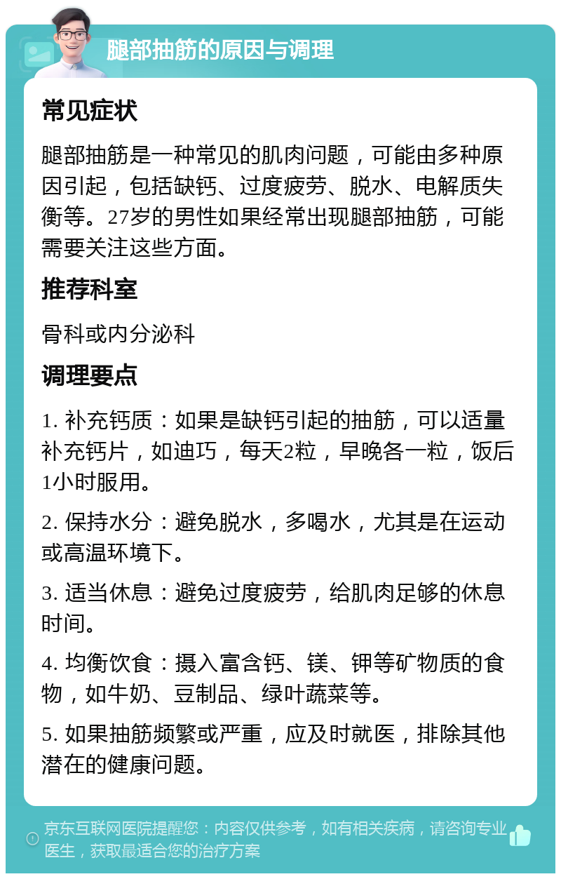 腿部抽筋的原因与调理 常见症状 腿部抽筋是一种常见的肌肉问题，可能由多种原因引起，包括缺钙、过度疲劳、脱水、电解质失衡等。27岁的男性如果经常出现腿部抽筋，可能需要关注这些方面。 推荐科室 骨科或内分泌科 调理要点 1. 补充钙质：如果是缺钙引起的抽筋，可以适量补充钙片，如迪巧，每天2粒，早晚各一粒，饭后1小时服用。 2. 保持水分：避免脱水，多喝水，尤其是在运动或高温环境下。 3. 适当休息：避免过度疲劳，给肌肉足够的休息时间。 4. 均衡饮食：摄入富含钙、镁、钾等矿物质的食物，如牛奶、豆制品、绿叶蔬菜等。 5. 如果抽筋频繁或严重，应及时就医，排除其他潜在的健康问题。